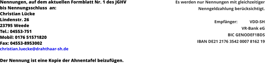 Nennungen, auf dem aktuellen Formblatt Nr. 1 des JGHV  bis Nennungsschluss  an: Christian Lücke Lindenstr. 26 23795 Weede Tel.: 04553-751 Mobil: 0176 51571820 Fax: 04553-8953002 christian.luecke@drahthaar-sh.de   Der Nennung ist eine Kopie der Ahnentafel beizufügen. Es werden nur Nennungen mit gleichzeitiger  Nenngeldzahlung berücksichtigt.  Empfänger: 	VDD-SH  VR-Bank eG BIC GENODEF1BDS  IBAN DE21 2176 3542 0007 8162 19