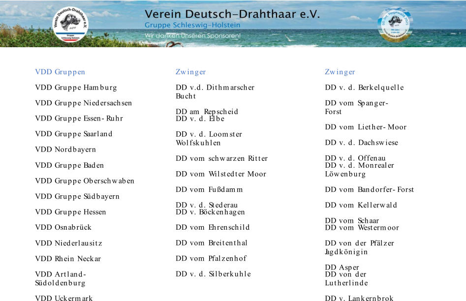 VDD Gruppen Zwinger Zwinger VDD Gruppe Hamburg VDD Gruppe Niedersachsen VDD Gruppe Essen-Ruhr VDD Gruppe Saarland VDD Nordbayern DD   v.d.   Dithmarscher  Bucht DD am   Repscheid DD   v.   d.   Berkelquelle DD  vom   Spanger- Forst DD   vom   Liether-Moor DD   v.   d.   Dachswiese DD  v.   d.   Offenau DD   v.   d.   Elbe DD   v.   d.   Loomster  Wolfskuhlen DD   vom   schwarzen Ritter DD   vom   Wilstedter Moor DD vom   Fußdamm DD  v.   d.   Stederau VDD Gruppe Baden VDD Gruppe Oberschwaben VDD Gruppe Südbayern VDD Gruppe Hessen VDD Osnabrück DD   v.   d.   Monrealer  Löwenburg DD   vom   Bandorfer-Forst DD   vom   Kellerwald DD vom   Schaar DD   v.   Böckenhagen DD  vom   Ehrenschild DD  vom   Breitenthal DD  vom   Pfalzenhof DD   v.   d.   Silberkuhle DD   vom   Westermoor DD von   der   Pfälzer   Jagdkönigin DD Asper VDD Niederlausitz VDD Rhein Neckar VDD Artland- Südoldenburg VDD Uckermark DD  von   der   Lutherlinde DD   v.   Lankernbrok