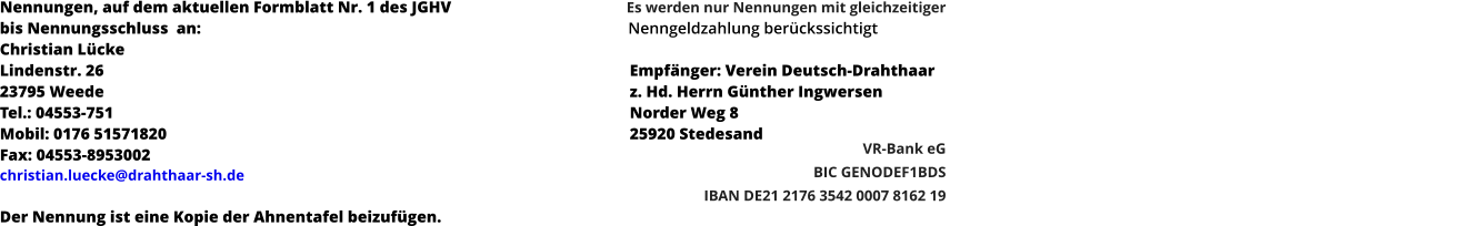 Nennungen, auf dem aktuellen Formblatt Nr. 1 des JGHV  bis Nennungsschluss  an:										          Nenngeldzahlung berückssichtigt										 Christian Lücke													 Lindenstr. 26													Empfänger: Verein Deutsch-Drahthaar													 23795 Weede													z. Hd. Herrn Günther Ingwersen Tel.: 04553-751													Norder Weg 8 Mobil: 0176 51571820												25920 Stedesand Fax: 04553-8953002 christian.luecke@drahthaar-sh.de   Der Nennung ist eine Kopie der Ahnentafel beizufügen. Es werden nur Nennungen mit gleichzeitiger        VR-Bank eG BIC GENODEF1BDS  IBAN DE21 2176 3542 0007 8162 19